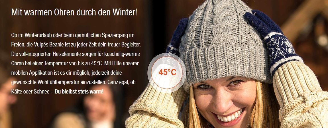 Mit warmen Ohren durch den Winter!        Ob im Winterurlaub oder beim gemütlichen Spaziergang im Freien, die Vulpés Beanie ist zu jeder Zeit dein treuer Begleiter. Die voll-integrierten Heizelemente sorgen für kuschelig-warme Ohren bei einer Temperatur von bis zu 45°C. Mit Hilfe unserer mobilen Applikation ist es dir möglich, jederzeit deine gewünschte Wohlfühltemperatur einzustellen. Ganz egal, ob Kälte oder Schnee – Du bleibst stets warm!