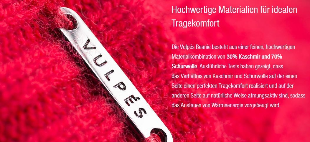 Hochwertige Materialien für idealen Tragekomfort        Die Vulpés Beanie besteht aus einer feinen, hochwertigen Materialkombination von 30% Kaschmir und 70% Schurwolle. Ausführliche Tests haben gezeigt, dass das Verhältnis von Kaschmir und Schurwolle auf der einen Seite einen perfekten Tragekomfort realisiert und auf der anderen Seite auf natürliche Weise atmungsaktiv sind, sodass das Anstauen von Wärmeenergie vorgebeugt wird.